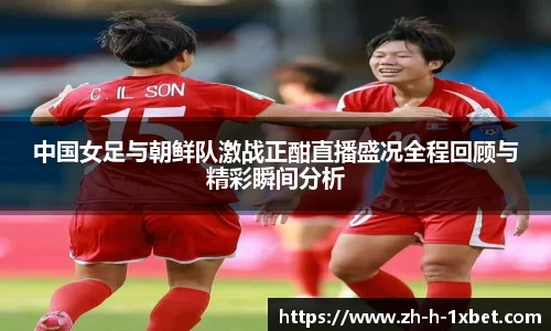 中国女足与朝鲜队激战正酣直播盛况全程回顾与精彩瞬间分析